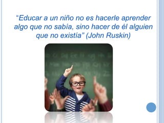 “Educar a un niño no es hacerle aprender
algo que no sabía, sino hacer de él alguien
que no existía” (John Ruskin)
 