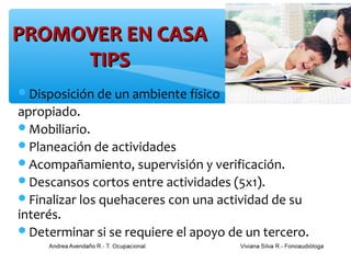 PROMOVER EN CASA
     TIPS
Disposición de un ambiente físico
apropiado.
Mobiliario.
Planeación de actividades
Acompañamiento, supervisión y verificación.
Descansos cortos entre actividades (5x1).
Finalizar los quehaceres con una actividad de su
interés.
Determinar si se requiere el apoyo de un tercero.
 