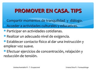 PROMOVER EN CASA. TIPS
Compartir momentos de tranquilidad      y diálogo.
Acceder a actividades culturales y educativas.
Participar en actividades cotidianas.
Realizar un adecuado nivel de exigencia.
Establecer contacto físico al dar una instrucción y
emplear voz suave.
Efectuar ejercicios de concentración, relajación y
reducción de tensión.
 