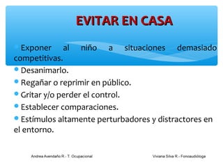 EVITAR EN CASA
Exponer     al niño a situaciones demasiado
competitivas.
Desanimarlo.
Regañar o reprimir en público.
Gritar y/o perder el control.
Establecer comparaciones.
Estímulos altamente perturbadores y distractores en
el entorno.
 