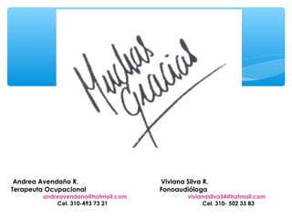 Andrea Avendaño R.                 Viviana Silva R.
Terapeuta Ocupacional               Fonoaudióloga
        andreavendano@hotmail.com            vivianasilva34@hotmail.com
            Cel. 310-493 73 21                    Cel. 310- 502 33 83
 