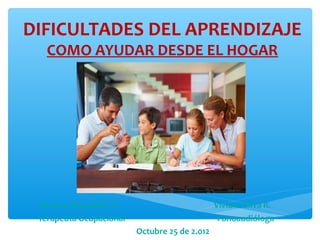 DIFICULTADES DEL APRENDIZAJE
   COMO AYUDAR DESDE EL HOGAR




  Andrea Avendaño R.                           Viviana Silva R.
 Terapeuta Ocupacional                          Fonoaudióloga
                         Octubre 25 de 2.012
 