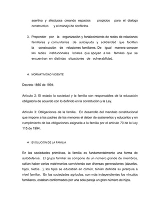 asertiva y afectuosa creando espacios propicios para el dialogo
constructivo y el manejo de conflictos.
3. Propender por la organización y fortalecimiento de redes de relaciones
familiares y comunitarias de autoayuda y solidaridad que faciliten
la construcción de relaciones familiares. De igual manera conocer
las redes institucionales locales que apoyan a las familias que se
encuentran en distintas situaciones de vulnerabilidad.
 NORMATIVIDAD VIGENTE
Decreto 1860 de 1994:
Artículo 2: El estado la sociedad y la familia son responsables de la educación
obligatoria de acuerdo con lo definido en la constitución y la Ley.
Artículo 3: Obligaciones de la familia. En desarrollo del mandato constitucional
que impone a los padres de los menores el deber de sostenerlos y educarlos y en
cumplimiento de las obligaciones asignada a la familia por el artículo 70 de la Ley
115 de 1994.
 EVOLUCIÓN DE LA FAMILIA
En las sociedades primitivas, la familia es fundamentalmente una forma de
autodefensa. El grupo familiar se compone de un número grande de miembros,
solían haber varios matrimonios conviviendo con diversas generaciones (abuelos,
hijos, nietos…), los hijos se educaban en común, tenían definida su jerarquía a
nivel familiar. En las sociedades agrícolas; son más independientes los vínculos
familiares, estaban conformados por una sola pareja un gran número de hijos.
 