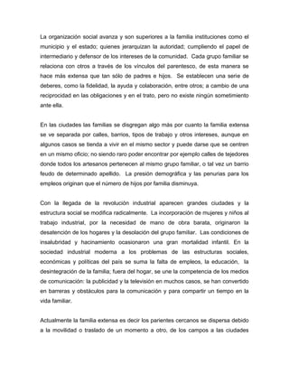 La organización social avanza y son superiores a la familia instituciones como el
municipio y el estado; quienes jerarquizan la autoridad; cumpliendo el papel de
intermediario y defensor de los intereses de la comunidad. Cada grupo familiar se
relaciona con otros a través de los vínculos del parentesco, de esta manera se
hace más extensa que tan sólo de padres e hijos. Se establecen una serie de
deberes, como la fidelidad, la ayuda y colaboración, entre otros; a cambio de una
reciprocidad en las obligaciones y en el trato, pero no existe ningún sometimiento
ante ella.
En las ciudades las familias se disgregan algo más por cuanto la familia extensa
se ve separada por calles, barrios, tipos de trabajo y otros intereses, aunque en
algunos casos se tienda a vivir en el mismo sector y puede darse que se centren
en un mismo oficio; no siendo raro poder encontrar por ejemplo calles de tejedores
donde todos los artesanos pertenecen al mismo grupo familiar, o tal vez un barrio
feudo de determinado apellido. La presión demográfica y las penurias para los
empleos originan que el número de hijos por familia disminuya.
Con la llegada de la revolución industrial aparecen grandes ciudades y la
estructura social se modifica radicalmente. La incorporación de mujeres y niños al
trabajo industrial, por la necesidad de mano de obra barata, originaron la
desatención de los hogares y la desolación del grupo familiar. Las condiciones de
insalubridad y hacinamiento ocasionaron una gran mortalidad infantil. En la
sociedad industrial moderna a los problemas de las estructuras sociales,
económicas y políticas del país se suma la falta de empleos, la educación, la
desintegración de la familia; fuera del hogar, se une la competencia de los medios
de comunicación: la publicidad y la televisión en muchos casos, se han convertido
en barreras y obstáculos para la comunicación y para compartir un tiempo en la
vida familiar.
Actualmente la familia extensa es decir los parientes cercanos se dispersa debido
a la movilidad o traslado de un momento a otro, de los campos a las ciudades
 