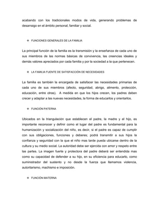 acabando con los tradicionales modos de vida, generando problemas de
desarraigo en el ámbito personal, familiar y social.
 FUNCIONES GENERALES DE LA FAMILIA
La principal función de la familia es la transmisión y la enseñanza de cada uno de
sus miembros de las normas básicas de convivencia, las creencias ideales y
demás valores apreciados por cada familia y por la sociedad a la que pertenecen.
 LA FAMILIA FUENTE DE SATISFACCIÓN DE NECESIDADES
La familia es también la encargada de satisfacer las necesidades primarias de
cada uno de sus miembros (afecto, seguridad, abrigo, alimento, protección,
educación, entre otras). A medida en que los hijos crecen, los padres deben
crecer y adaptar a las nuevas necesidades, la forma de educarlos y orientarlos.
 FUNCIÓN PATERNA
Ubicados en la triangulación que establecen el padre, la madre y el hijo, es
importante reconocer y definir como el lugar del padre es fundamental para la
humanización y socialización del niño, es decir, si el padre es capaz de cumplir
con sus obligaciones, funciones y deberes; podrá transmitir a sus hijos la
confianza y seguridad con la que el niño mas tarde pueda ubicarse dentro de la
cultura y su medio social. La autoridad debe ser ejercida con amor y respeto entre
las partes. La imagen fuerte y protectora del padre deberá ser entendida mas
como su capacidad de defender a su hijo, en su eficiencia para educarlo, como
suministrador del sustento y no desde la fuerza que llamamos violencia,
autoritarismo, machismo e imposición.
 FUNCIÓN MATERNA
 