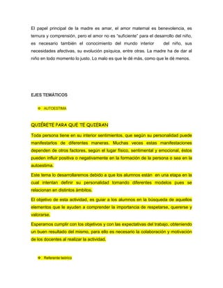 El papel principal de la madre es amar, el amor maternal es benevolencia, es
ternura y comprensión, pero el amor no es “suficiente” para el desarrollo del niño,
es necesario también el conocimiento del mundo interior del niño, sus
necesidades afectivas, su evolución psíquica, entre otras. La madre ha de dar al
niño en todo momento lo justo. Lo malo es que le dé más, como que le dé menos.
EJES TEMÁTICOS
 AUTOESTIMA
QUIÉRETE PARA QUE TE QUIERAN
Toda persona tiene en su interior sentimientos, que según su personalidad puede
manifestarlos de diferentes maneras. Muchas veces estas manifestaciones
dependen de otros factores, según el lugar físico, sentimental y emocional, éstos
pueden influir positiva o negativamente en la formación de la persona o sea en la
autoestima.
Este tema lo desarrollaremos debido a que los alumnos están en una etapa en la
cual intentan definir su personalidad tomando diferentes modelos pues se
relacionan en distintos ámbitos.
El objetivo de esta actividad, es guiar a los alumnos en la búsqueda de aquellos
elementos que le ayuden a comprender la importancia de respetarse, quererse y
valorarse.
Esperamos cumplir con los objetivos y con las expectativas del trabajo, obteniendo
un buen resultado del mismo, para ello es necesario la colaboración y motivación
de los docentes al realizar la actividad.
 Referente teórico
 