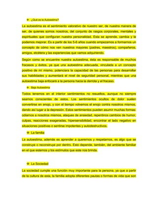  ¿Qué es la Autoestima?
La autoestima es el sentimiento valorativo de nuestro ser, de nuestra manera de
ser, de quienes somos nosotros, del conjunto de rasgos corporales, mentales y
espirituales que configuran nuestra personalidad. Esta se aprende, cambia y la
podemos mejorar. Es a partir de los 5-6 años cuando empezamos a formarnos un
concepto de cómo nos ven nuestros mayores (padres, maestros), compañeros,
amigos, etcétera y las experiencias que vamos adquiriendo.
Según como se encuentre nuestra autoestima, ésta es responsable de muchos
fracasos y éxitos, ya que una autoestima adecuada, vinculada a un concepto
positivo de mí mismo, potenciara la capacidad de las personas para desarrollar
sus habilidades y aumentará el nivel de seguridad personal, mientras que una
autoestima baja enfocará a la persona hacia la derrota y el fracaso.
 Baja Autoestima
Todos tenemos en el interior sentimientos no resueltos, aunque no siempre
seamos conscientes de estos. Los sentimientos ocultos de dolor suelen
convertirse en enojo, y con el tiempo volvemos el enojo contra nosotros mismos,
dando así lugar a la depresión. Estos sentimientos pueden asumir muchas formas:
odiarnos a nosotros mismos, ataques de ansiedad, repentinos cambios de humor,
culpas, reacciones exageradas, hipersensibilidad, encontrar el lado negativo en
situaciones positivas o sentirse impotentes y autodestructivos.
 La familia
La autoestima, además es aprender a querernos y respetarnos, es algo que se
construye o reconstruye por dentro. Esto depende, también, del ambiente familiar
en el que estemos y los estímulos que este nos brinda.
 La Sociedad
La sociedad cumple una función muy importante para la persona, ya que a partir
de la cultura de esta, la familia adopta diferentes pautas o formas de vida que son
 