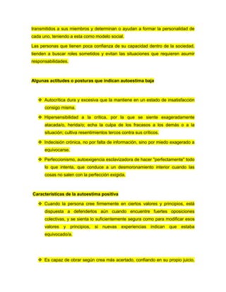 transmitidos a sus miembros y determinan o ayudan a formar la personalidad de
cada uno, teniendo a esta como modelo social.
Las personas que tienen poca confianza de su capacidad dentro de la sociedad,
tienden a buscar roles sometidos y evitan las situaciones que requieren asumir
responsabilidades.
Algunas actitudes o posturas que indican autoestima baja
 Autocrítica dura y excesiva que la mantiene en un estado de insatisfacción
consigo misma.
 Hipersensibilidad a la crítica, por la que se siente exageradamente
atacada/o, herida/o; echa la culpa de los fracasos a los demás o a la
situación; cultiva resentimientos tercos contra sus críticos.
 Indecisión crónica, no por falta de información, sino por miedo exagerado a
equivocarse.
 Perfeccionismo, autoexigencia esclavizadora de hacer "perfectamente" todo
lo que intenta, que conduce a un desmoronamiento interior cuando las
cosas no salen con la perfección exigida.
Características de la autoestima positiva
 Cuando la persona cree firmemente en ciertos valores y principios, está
dispuesta a defenderlos aún cuando encuentre fuertes oposiciones
colectivas, y se sienta lo suficientemente segura como para modificar esos
valores y principios, si nuevas experiencias indican que estaba
equivocado/a.
 Es capaz de obrar según crea más acertado, confiando en su propio juicio,
 
