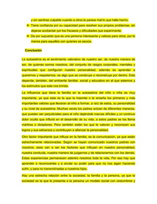 y sin sentirse culpable cuando a otros le parece mal lo que halla hecho.
 Tiene confianza por su capacidad para resolver sus propios problemas, sin
dejarse acobardar por los fracasos y dificultades que experimente.
 Da por supuesto que es una persona interesante y valiosa para otros, por lo
menos para aquellos con quienes se asocia.
Conclusión
La autoestima es el sentimiento valorativo de nuestro ser, de nuestra manera de
ser, de quienes somos nosotros, del conjunto de rasgos corporales, mentales y
espirituales que configuran nuestra personalidad, además es aprender a
querernos y respetarnos, es algo que se construye o reconstruye por dentro. Esto
depende, también, del ambiente familiar, social y educativo en el que estemos y
los estímulos que este nos brinda.
La influencia que tiene la familia en la autoestima del niño o niña es muy
importante, ya que esta es la que le trasmite o le enseña los primeros y más
importantes valores que llevaran al niño a formar, a raíz de estos, su personalidad
y su nivel de autoestima. Muchas veces los padres actúan de diferentes maneras,
que pueden ser perjudiciales para el niño dejándole marcas difíciles y un continuo
dolor oculto que influirá en el desarrollo de su vida; a estos padres se los llama
mártires o dictadores. Pero también están los que le valoran y reconocen sus
logros y sus esfuerzos y contribuyen a afianzar la personalidad.
Otro factor importante que influye en la familia, es la comunicación, ya que están
estrechamente relacionadas. Según se hayan comunicado nuestros padres con
nosotros, esos van a ser los factores que influyan en nuestra personalidad,
nuestra conducta, nuestra manera de juzgarnos y de relacionarnos con los demás.
Estas experiencias permanecen adentro nosotros toda la vida. Por eso hay que
aprender a reconocerlas y a anular su poder para que no nos sigan haciendo
sufrir, y para no transmitírselas a nuestros hijos.
Hay una estrecha relación entre la sociedad, la familia y la persona, ya que la
sociedad es la que le presenta a la persona un modelo social con costumbres y
 