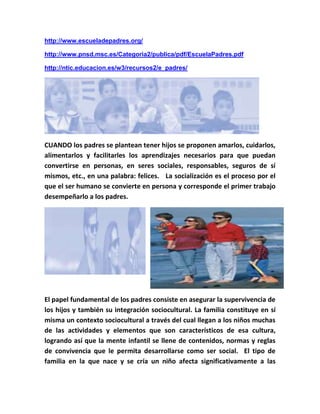 http://www.escueladepadres.org/
http://www.pnsd.msc.es/Categoria2/publica/pdf/EscuelaPadres.pdf
http://ntic.educacion.es/w3/recursos2/e_padres/
CUANDO los padres se plantean tener hijos se proponen amarlos, cuidarlos,
alimentarlos y facilitarles los aprendizajes necesarios para que puedan
convertirse en personas, en seres sociales, responsables, seguros de sí
mismos, etc., en una palabra: felices. La socialización es el proceso por el
que el ser humano se convierte en persona y corresponde el primer trabajo
desempeñarlo a los padres.
El papel fundamental de los padres consiste en asegurar la supervivencia de
los hijos y también su integración sociocultural. La familia constituye en sí
misma un contexto sociocultural a través del cual llegan a los niños muchas
de las actividades y elementos que son característicos de esa cultura,
logrando así que la mente infantil se llene de contenidos, normas y reglas
de convivencia que le permita desarrollarse como ser social. El tipo de
familia en la que nace y se cría un niño afecta significativamente a las
 