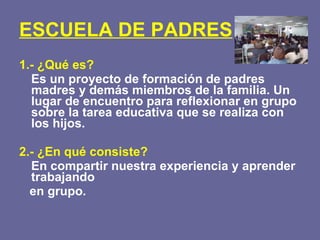ESCUELA DE PADRES 1.- ¿Qué es? Es un proyecto de formación de padres madres y demás miembros de la familia. Un lugar de encuentro para reflexionar en grupo sobre la tarea educativa que se realiza con los hijos. 2.- ¿En qué consiste? En compartir nuestra experiencia y aprender trabajando  en grupo. 