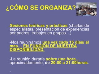 ¿CÓMO SE ORGANIZA? - Sesiones teóricas y prácticas  (charlas de especialistas, presentación de experiencias por padres, trabajos en grupos…) -Nos reuniríamos  una vez cada 15 días/ al mes…  EN FUNCIÓN DE NUESTRA DISPONIBILIDAD. -La reunión duraría  sobre una hora…  aproximadamente,  de  20:00 a 21:00horas . - 