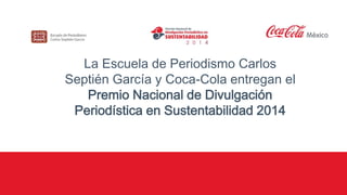 La Escuela de Periodismo Carlos 
Septién García y Coca-Cola entregan el 
Premio Nacional de Divulgación 
Periodística en Sustentabilidad 2014 
 