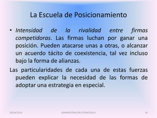 La Escuela de Posicionamiento
• Intensidad de la rivalidad entre firmas
competidoras. Las firmas luchan por ganar una
posición. Pueden atacarse unas a otras, o alcanzar
un acuerdo tácito de coexistencia, tal vez incluso
bajo la forma de alianzas.
Las particularidades de cada una de estas fuerzas
pueden explicar la necesidad de las formas de
adoptar una estrategia en especial.
ADMINISTRACIÓN ESTRATEGICA20/04/2014 24
 