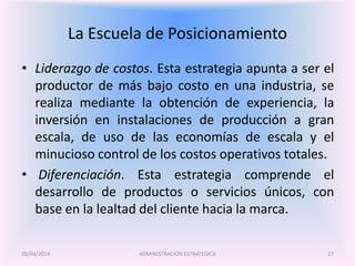 La Escuela de Posicionamiento
• Liderazgo de costos. Esta estrategia apunta a ser el
productor de más bajo costo en una industria, se
realiza mediante la obtención de experiencia, la
inversión en instalaciones de producción a gran
escala, de uso de las economías de escala y el
minucioso control de los costos operativos totales.
• Diferenciación. Esta estrategia comprende el
desarrollo de productos o servicios únicos, con
base en la lealtad del cliente hacia la marca.
ADMINISTRACIÓN ESTRATEGICA20/04/2014 27
 