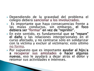  Dependiendo de la gravedad del problema el
colegio deberá sancionar a los involucrados.
 Es importante que haya consecuencias frente a
las malas conductas, sin embargo, el foco
debiera ser “formar” en vez de “reprimir”.
 En este sentido, es fundamental que se “repare”
el daño y las relaciones interpersonales en el
curso afectado, y no centrarse sólo en solidarizar
con la víctima y excluir al victimario; esto último
no forma.
 Por supuesto que es importante ayudar al hijo/a
a recuperar sus amistades o hacer algunas
nuevas, eso le ayudará a dejar atrás el dolor y
retomar sus actividades e intereses.
 