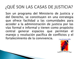 Son un programa del Ministerio de Justicia y
del Derecho, se constituyen en una estrategia
que ofrece facilidad a las comunidades para
acceder a la administración de justicia por las
vías formal e informal y tienen como propósito
central generar espacios que permitan el
manejo y resolución pacífica de conflictos y el
fortalecimiento de la convivencia.
 