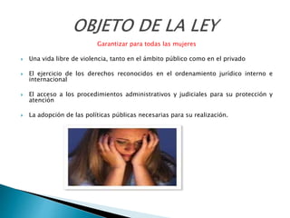 Garantizar para todas las mujeres
 Una vida libre de violencia, tanto en el ámbito público como en el privado
 El ejercicio de los derechos reconocidos en el ordenamiento jurídico interno e
internacional
 El acceso a los procedimientos administrativos y judiciales para su protección y
atención
 La adopción de las políticas públicas necesarias para su realización.
 