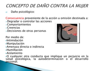 a) Daño psicológico:
Consecuencia proveniente de la acción u omisión destinada a:
Degradar o controlar las acciones
Comportamientos
Creencias
Decisiones de otras personas
Por medio de:
Intimidación
Manipulación
Amenaza directa o indirecta
Humillación
Aislamiento
O cualquier otra conducta que implique un perjuicio en la
salud psicológica, la autodeterminación o el desarrollo
personal.
 