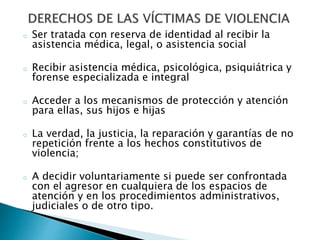 o Ser tratada con reserva de identidad al recibir la
asistencia médica, legal, o asistencia social
o Recibir asistencia médica, psicológica, psiquiátrica y
forense especializada e integral
o Acceder a los mecanismos de protección y atención
para ellas, sus hijos e hijas
o La verdad, la justicia, la reparación y garantías de no
repetición frente a los hechos constitutivos de
violencia;
o A decidir voluntariamente si puede ser confrontada
con el agresor en cualquiera de los espacios de
atención y en los procedimientos administrativos,
judiciales o de otro tipo.
 