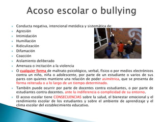  Conducta negativa, intencional metódica y sistemática de:
 Agresión
 Intimidación
 Humillación
 Ridiculización
 Difamación
 Coacción
 Aislamiento deliberado
 Amenaza o incitación a la violencia
 O cualquier forma de maltrato psicológico, verbal, físico o por medios electrónicos
contra un niño, niña o adolescente, por parte de un estudiante o varios de sus
pares con quienes mantiene una relación de poder asimétrica, que se presenta de
forma reiterada o a lo largo de un tiempo determinado.
 También puede ocurrir por parte de docentes contra estudiantes, o por parte de
estudiantes contra docentes. ante la indiferencia o complicidad de su entorno.
 El acoso escolar tiene CONSECUENCIAS sobre la salud, el bienestar emocional y el
rendimiento escolar de los estudiantes y sobre el ambiente de aprendizaje y el
clima escolar del establecimiento educativo.
 