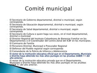El Secretario de Gobierno departamental, distrital o municipal, según
corresponda.
El Secretario de Educación departamental, distrital o municipal, según
corresponda.
El Secretario de Salud departamental, distrital o municipal, según
corresponda
El Secretario de Cultura o quien haga sus veces, en el nivel departamental,
distrital o municipal
El Director Regional del Instituto Colombiano de Bienestar Familiar en los
Departamentos o el Coordinador del Centro Zonal del ICBF en los municipios.
El Comisario de Familia
El Personero Distrital, Municipal o Procurador Regional
El Defensor del Pueblo regional según corresponda
El Comandante de la Policía de Infancia y Adolescencia
El rector de la institución educativa oficial que en el Departamento, Municipio
o Distrito haya obtenido los más altos puntajes en las pruebas SABER 11 del
año anterior.
El rector de la institución educativa privada que en el Departamento,
Municipio o Distrito haya obtenido los más altos puntajes en las pruebas
SABER 11 del año anterior.
 