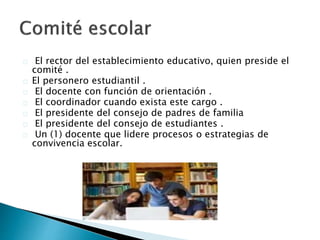 El rector del establecimiento educativo, quien preside el
comité .
El personero estudiantil .
El docente con función de orientación .
El coordinador cuando exista este cargo .
El presidente del consejo de padres de familia
El presidente del consejo de estudiantes .
Un (1) docente que lidere procesos o estrategias de
convivencia escolar.
 