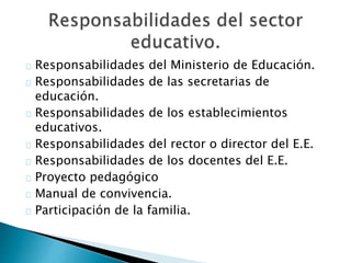 Responsabilidades del Ministerio de Educación.
Responsabilidades de las secretarias de
educación.
Responsabilidades de los establecimientos
educativos.
Responsabilidades del rector o director del E.E.
Responsabilidades de los docentes del E.E.
Proyecto pedagógico
Manual de convivencia.
Participación de la familia.
 