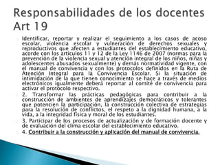 Identificar, reportar y realizar el seguimiento a los casos de acoso
escolar, violencia escolar y vulneración de derechos sexuales y
reproductivos que afecten a estudiantes del establecimiento educativo,
acorde con los artículos 11 y 12 de la Ley 1146 de 2007 (normas para la
prevención de la violencia sexual y atención integral de los niños, niñas y
adolescentes abusados sexualmente) y demás normatividad vigente, con
el manual de convivencia y con los protocolos definidos en la Ruta de
Atención Integral para la Convivencia Escolar. Si la situación de
intimidación de la que tienen conocimiento se hace a través de medios
electrónicos igualmente deberá reportar al comité de convivencia para
activar el protocolo respectivo.
2. Transformar las prácticas pedagógicas para contribuir a la
construcción de ambientes de aprendizajes democráticos y tolerantes
que potencien la participación, la construcción colectiva de estrategias
para la resolución de conflictos, el respeto a la dignidad humana, a la
vida, a la integridad física y moral de los estudiantes.
3. Participar de los procesos de actualización y de formación docente y
de evaluación del clima escolar del establecimiento educativo.
4. Contribuir a la construcción y aplicación del manual de convivencia.
 