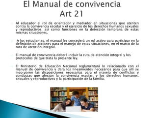 Al educador el rol de orientador y mediador en situaciones que atenten
contra la convivencia escolar y el ejercicio de los derechos humanos sexuales
y reproductivos, así como funciones en la detección temprana de estas
mismas situaciones.
A los estudiantes, el manual les concederá un rol activo para participar en la
definición de acciones para el manejo de estas situaciones, en el marco de la
ruta de atención integral.
El manual de convivencia deberá incluir la ruta de atención integral y los
protocolos de que trata la presente ley.
El Ministerio de Educación Nacional reglamentará lo relacionado con el
manual de convivencia y dará los lineamientos necesarios para que allí se
incorporen las disposiciones necesarias para el manejo de conflictos y
conductas que afectan la convivencia escolar, y los derechos humanos,
sexuales y reproductivos y la participación de la familia.
 