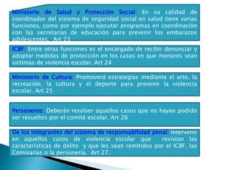 Ministerio de Salud y Protección Social: En su calidad de
coordinador del sistema de seguridad social en salud tiene varias
funciones, como por ejemplo ejecutar programas en coordinación
con las secretarias de educación para prevenir los embarazos
adolescentes. Art 23
ICBF: Entre otras funciones es el encargado de recibir denunciar y
adoptar medidas de protección en los casos en que menores sean
victimas de violencia escolar. Art 24
Ministerio de Cultura: Promoverá estrategias mediante el arte, la
recreación, la cultura y el deporte para prevenir la violencia
escolar. Art 25
Personeros: Deberán resolver aquellos casos que no hayan podido
ser resueltos por el comité escolar. Art 26
De los integrantes del sistema de responsabilidad penal: Intervenir
en aquellos casos de violencia escolar que revistan las
características de delito y que les sean remitidos por el ICBF, las
Comisarias o la personería. Art 27.
 
