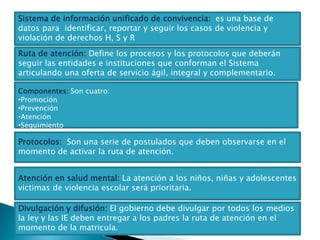 Sistema de información unificado de convivencia: es una base de
datos para identificar, reportar y seguir los casos de violencia y
violación de derechos H, S y R
Ruta de atención: Define los procesos y los protocolos que deberán
seguir las entidades e instituciones que conforman el Sistema
articulando una oferta de servicio ágil, integral y complementario.
Componentes: Son cuatro:
•Promoción
•Prevención
•Atención
•Seguimiento
Protocolos: Son una serie de postulados que deben observarse en el
momento de activar la ruta de atención.
Atención en salud mental: La atención a los niños, niñas y adolescentes
victimas de violencia escolar será prioritaria.
Divulgación y difusión: El gobierno debe divulgar por todos los medios
la ley y las IE deben entregar a los padres la ruta de atención en el
momento de la matricula.
 