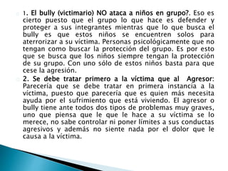 1. El bully (victimario) NO ataca a niños en grupo?. Eso es
cierto puesto que el grupo lo que hace es defender y
proteger a sus integrantes mientras que lo que busca el
bully es que estos niños se encuentren solos para
aterrorizar a su víctima. Personas psicológicamente que no
tengan como buscar la protección del grupo. Es por esto
que se busca que los niños siempre tengan la protección
de su grupo. Con uno sólo de estos niños basta para que
cese la agresión.
2. Se debe tratar primero a la víctima que al Agresor:
Parecería que se debe tratar en primera instancia a la
víctima, puesto que parecería que es quien más necesita
ayuda por el sufrimiento que está viviendo. El agresor o
bully tiene ante todos dos tipos de problemas muy graves,
uno que piensa que le que le hace a su víctima se lo
merece, no sabe controlar ni poner límites a sus conductas
agresivos y además no siente nada por el dolor que le
causa a la víctima.
 