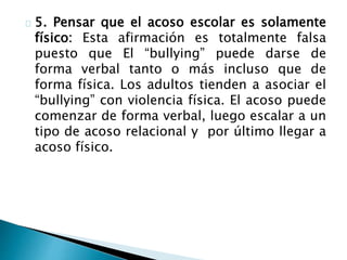 5. Pensar que el acoso escolar es solamente
físico: Esta afirmación es totalmente falsa
puesto que El “bullying” puede darse de
forma verbal tanto o más incluso que de
forma física. Los adultos tienden a asociar el
“bullying” con violencia física. El acoso puede
comenzar de forma verbal, luego escalar a un
tipo de acoso relacional y por último llegar a
acoso físico.
 