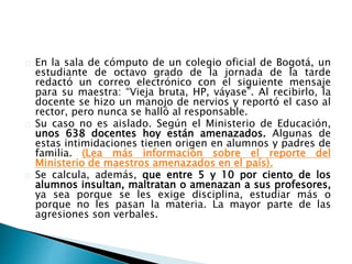 En la sala de cómputo de un colegio oficial de Bogotá, un
estudiante de octavo grado de la jornada de la tarde
redactó un correo electrónico con el siguiente mensaje
para su maestra: “Vieja bruta, HP, váyase”. Al recibirlo, la
docente se hizo un manojo de nervios y reportó el caso al
rector, pero nunca se halló al responsable.
Su caso no es aislado. Según el Ministerio de Educación,
unos 638 docentes hoy están amenazados. Algunas de
estas intimidaciones tienen origen en alumnos y padres de
familia. (Lea más información sobre el reporte del
Ministerio de maestros amenazados en el país).
Se calcula, además, que entre 5 y 10 por ciento de los
alumnos insultan, maltratan o amenazan a sus profesores,
ya sea porque se les exige disciplina, estudiar más o
porque no les pasan la materia. La mayor parte de las
agresiones son verbales.
 