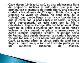 Cady Heron (Lindsay Lohan), es una adolescente libre
de prejuicios sociales y culturales que pisa por
primera vez el instituto de North Shore, una pequeña
ciudad a las afueras de Chicago, Illinois. Cady, que
siempre ha vivido en África, no tiene idea de lo
"salvaje" que puede llegar a ser la civilización hasta
que se cruza con la peor especie de todas, la "abeja
reina" representada en este caso por la fría y
calculadora Regina George (Rachel McAdams). Pero
Cady no se limita a cruzarse con esta "abeja reina";
incluso la pica cuando empieza a enamorarse de
Aaron Samuels (Jonathan Bennett), el antiguo novio
de Regina. Ésta decide devolver la picadura haciendo
ver que todavía le gusta Aaron para que no salga con
Cady. La guerra entre las chicas sube de tono hasta
llegar al punto en que todo el instituto participa en
un auténtico concurso de malicia.
 