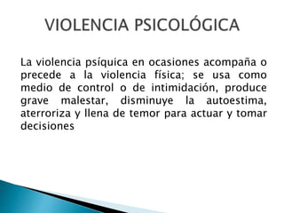 La violencia psíquica en ocasiones acompaña o
precede a la violencia física; se usa como
medio de control o de intimidación, produce
grave malestar, disminuye la autoestima,
aterroriza y llena de temor para actuar y tomar
decisiones
 