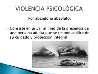Por abandono absoluto:
Consiste en privar al niño de la presencia de
una persona adulta que se responsabilice de
su cuidado y protección integral.
 