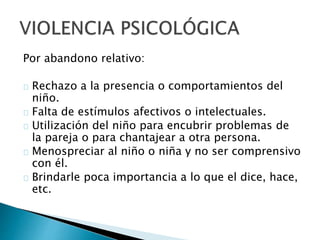 Por abandono relativo:
Rechazo a la presencia o comportamientos del
niño.
Falta de estímulos afectivos o intelectuales.
Utilización del niño para encubrir problemas de
la pareja o para chantajear a otra persona.
Menospreciar al niño o niña y no ser comprensivo
con él.
Brindarle poca importancia a lo que el dice, hace,
etc.
 
