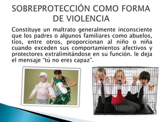 Constituye un maltrato generalmente inconsciente
que los padres o algunos familiares como abuelos,
tíos, entre otros, proporcionan al niño o niña
cuando exceden sus comportamientos afectivos y
protectores extralimitándose en su función. le deja
el mensaje “tú no eres capaz”.
 