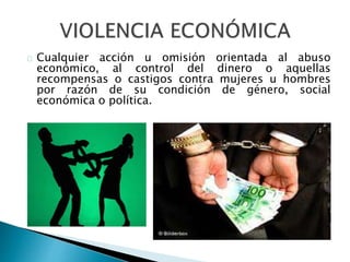 Cualquier acción u omisión orientada al abuso
económico, al control del dinero o aquellas
recompensas o castigos contra mujeres u hombres
por razón de su condición de género, social
económica o política.
 