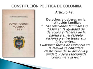 Artículo 42:
Derechos y deberes en la
institución familiar:
“…Las relaciones familiares se
basan en la igualdad de
derechos y deberes de la
pareja y en el respeto
recíproco entre todos sus
integrantes…
Cualquier forma de violencia en
la familia se considera
destructiva de su armonía y
unidad, y será sancionada
conforme a la ley.”
 