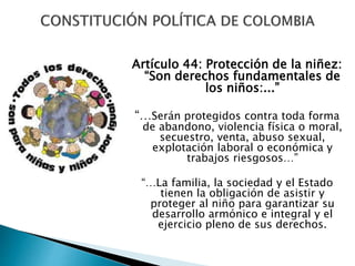 Artículo 44: Protección de la niñez:
“Son derechos fundamentales de
los niños:...”
“…Serán protegidos contra toda forma
de abandono, violencia física o moral,
secuestro, venta, abuso sexual,
explotación laboral o económica y
trabajos riesgosos…”
“…La familia, la sociedad y el Estado
tienen la obligación de asistir y
proteger al niño para garantizar su
desarrollo armónico e integral y el
ejercicio pleno de sus derechos.
 