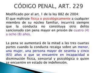 Modificado por el art. 1 de la ley 882 de 2004:
El que maltrate física o psicológicamente a cualquier
miembro de su núcleo familiar, incurrirá siempre
que la conducta no constituya otro delito
sancionado con pena mayor en prisión de cuatro (4)
a ocho (8) años.
La pena se aumentará de la mitad a las tres cuartas
partes cuando la conducta recaiga sobre un menor,
una mujer, una persona mayor de sesenta y cinco
(65) años o que se encuentre en incapacidad o
disminución física, sensorial y psicológica o quien
se encuentre en estado de indefensión.
 