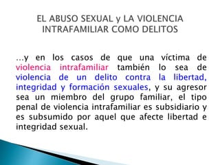 …y en los casos de que una víctima de
violencia intrafamiliar también lo sea de
violencia de un delito contra la libertad,
integridad y formación sexuales, y su agresor
sea un miembro del grupo familiar, el tipo
penal de violencia intrafamiliar es subsidiario y
es subsumido por aquel que afecte libertad e
integridad sexual.
 