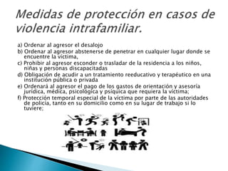 a) Ordenar al agresor el desalojo
b) Ordenar al agresor abstenerse de penetrar en cualquier lugar donde se
encuentre la víctima,
c) Prohibir al agresor esconder o trasladar de la residencia a los niños,
niñas y personas discapacitadas
d) Obligación de acudir a un tratamiento reeducativo y terapéutico en una
institución pública o privada
e) Ordenará al agresor el pago de los gastos de orientación y asesoría
jurídica, médica, psicológica y psíquica que requiera la víctima;
f) Protección temporal especial de la víctima por parte de las autoridades
de policía, tanto en su domicilio como en su lugar de trabajo si lo
tuviere;
 