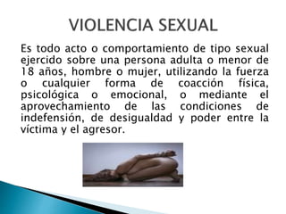 Es todo acto o comportamiento de tipo sexual
ejercido sobre una persona adulta o menor de
18 años, hombre o mujer, utilizando la fuerza
o cualquier forma de coacción física,
psicológica o emocional, o mediante el
aprovechamiento de las condiciones de
indefensión, de desigualdad y poder entre la
víctima y el agresor.
 