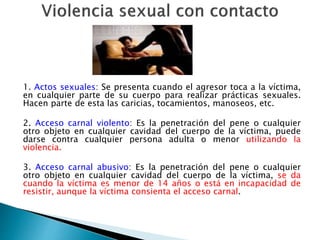 1. Actos sexuales: Se presenta cuando el agresor toca a la víctima,
en cualquier parte de su cuerpo para realizar prácticas sexuales.
Hacen parte de esta las caricias, tocamientos, manoseos, etc.
2. Acceso carnal violento: Es la penetración del pene o cualquier
otro objeto en cualquier cavidad del cuerpo de la víctima, puede
darse contra cualquier persona adulta o menor utilizando la
violencia.
3. Acceso carnal abusivo: Es la penetración del pene o cualquier
otro objeto en cualquier cavidad del cuerpo de la víctima, se da
cuando la víctima es menor de 14 años o está en incapacidad de
resistir, aunque la víctima consienta el acceso carnal.
 