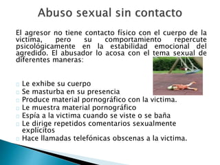 El agresor no tiene contacto físico con el cuerpo de la
victima, pero su comportamiento repercute
psicológicamente en la estabilidad emocional del
agredido. El abusador lo acosa con el tema sexual de
diferentes maneras:
Le exhibe su cuerpo
Se masturba en su presencia
Produce material pornográfico con la victima.
Le muestra material pornográfico
Espía a la victima cuando se viste o se baña
Le dirige repetidos comentarios sexualmente
explícitos
Hace llamadas telefónicas obscenas a la victima.
 