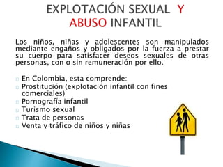 Los niños, niñas y adolescentes son manipulados
mediante engaños y obligados por la fuerza a prestar
su cuerpo para satisfacer deseos sexuales de otras
personas, con o sin remuneración por ello.
En Colombia, esta comprende:
Prostitución (explotación infantil con fines
comerciales)
Pornografía infantil
Turismo sexual
Trata de personas
Venta y tráfico de niños y niñas
 
